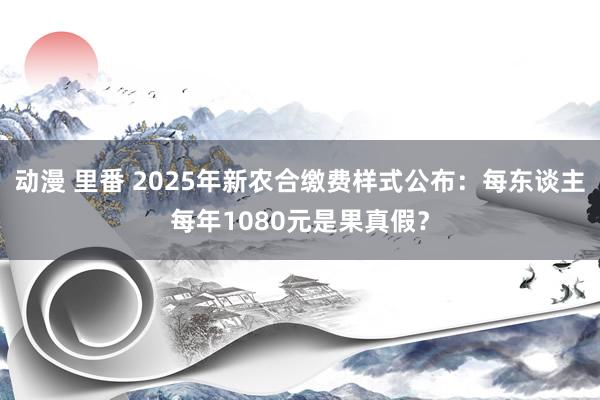 动漫 里番 2025年新农合缴费样式公布：每东谈主每年1080元是果真假？