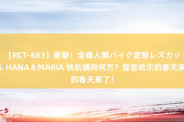 【RCT-683】衝撃！全裸人間バイク変態レズカップル HANA＆MARIA 铁轨铺向何方？皆皆哈尔的春天来了！