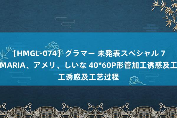 【HMGL-074】グラマー 未発表スペシャル 7 ゆず、MARIA、アメリ、しいな 40*60P形管加工诱惑及工艺过程