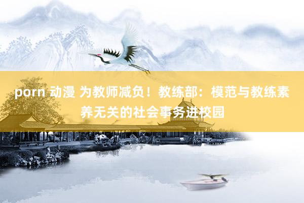 porn 动漫 为教师减负！教练部：模范与教练素养无关的社会事务进校园