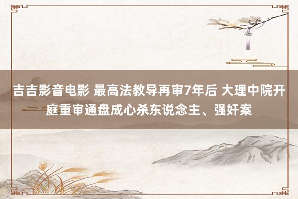 吉吉影音电影 最高法教导再审7年后 大理中院开庭重审通盘成心杀东说念主、强奸案