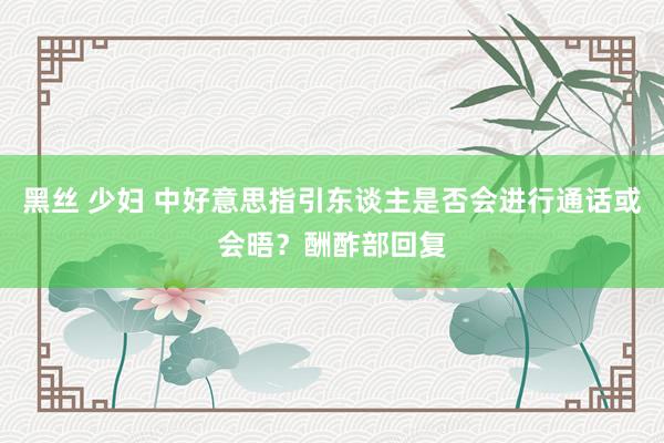 黑丝 少妇 中好意思指引东谈主是否会进行通话或会晤？酬酢部回复
