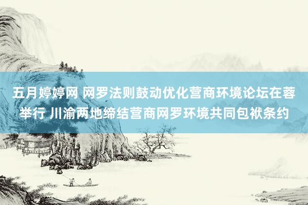 五月婷婷网 网罗法则鼓动优化营商环境论坛在蓉举行 川渝两地缔结营商网罗环境共同包袱条约