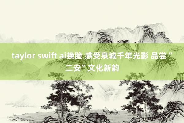 taylor swift ai换脸 感受泉城千年光影 品尝“二安”文化新韵