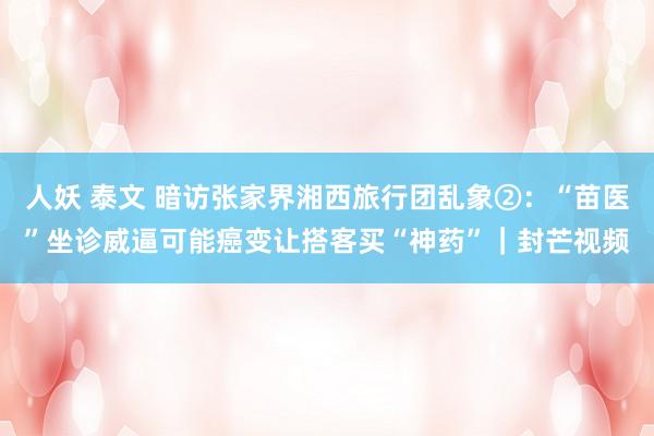 人妖 泰文 暗访张家界湘西旅行团乱象②：“苗医”坐诊威逼可能癌变让搭客买“神药”｜封芒视频