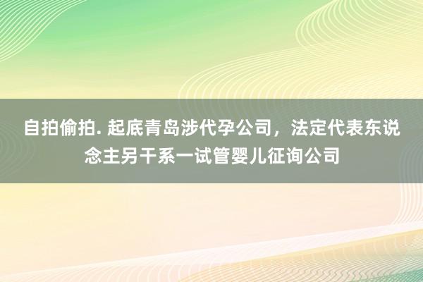 自拍偷拍. 起底青岛涉代孕公司，法定代表东说念主另干系一试管婴儿征询公司