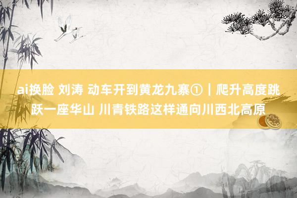 ai换脸 刘涛 动车开到黄龙九寨①｜爬升高度跳跃一座华山 川青铁路这样通向川西北高原