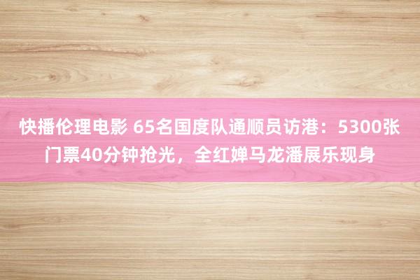 快播伦理电影 65名国度队通顺员访港：5300张门票40分钟抢光，全红婵马龙潘展乐现身