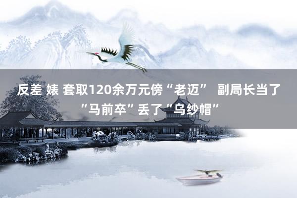 反差 婊 套取120余万元傍“老迈”  副局长当了“马前卒”丢了“乌纱帽”
