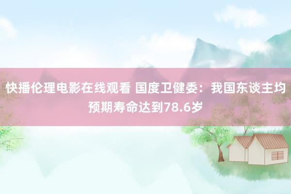 快播伦理电影在线观看 国度卫健委：我国东谈主均预期寿命达到78.6岁