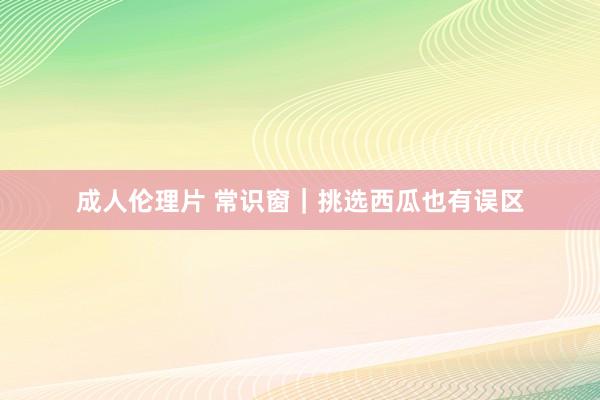 成人伦理片 常识窗｜挑选西瓜也有误区