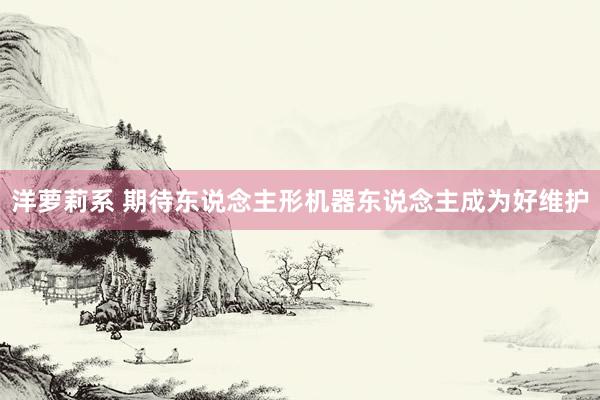 洋萝莉系 期待东说念主形机器东说念主成为好维护