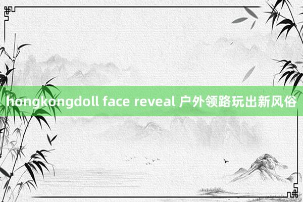 hongkongdoll face reveal 户外领路玩出新风俗