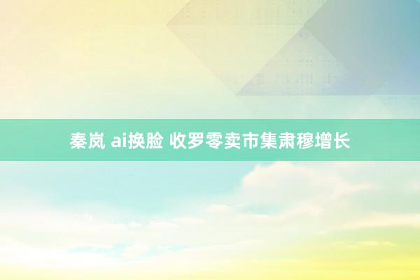 秦岚 ai换脸 收罗零卖市集肃穆增长