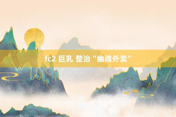 fc2 巨乳 整治“幽魂外卖”