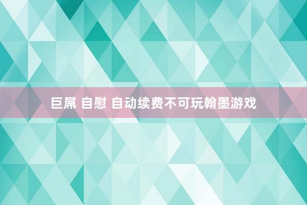 巨屌 自慰 自动续费不可玩翰墨游戏