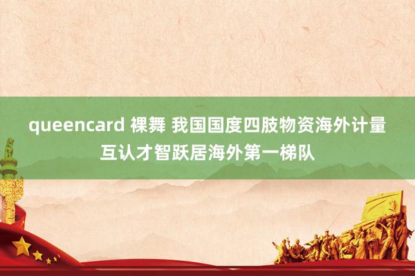 queencard 裸舞 我国国度四肢物资海外计量互认才智跃居海外第一梯队