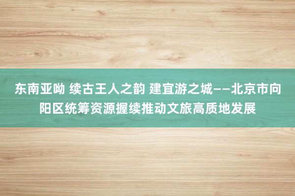东南亚呦 续古王人之韵 建宜游之城——北京市向阳区统筹资源握续推动文旅高质地发展