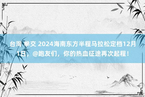 台灣 拳交 2024海南东方半程马拉松定档12月1日，@跑友们，你的热血征途再次起程！