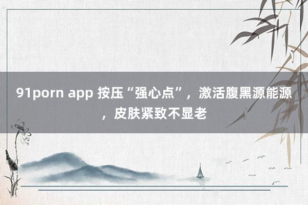 91porn app 按压“强心点”，激活腹黑源能源，皮肤紧致不显老