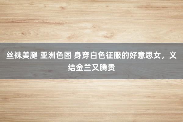 丝袜美腿 亚洲色图 身穿白色征服的好意思女，义结金兰又腾贵