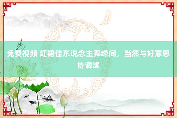 免费视频 红裙佳东说念主舞绿间，当然与好意思协调颂