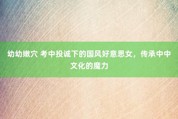幼幼嫩穴 考中投诚下的国风好意思女，传承中中文化的魔力
