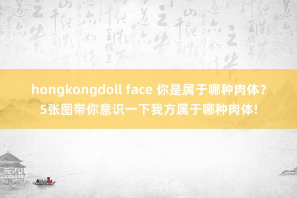 hongkongdoll face 你是属于哪种肉体？5张图带你意识一下我方属于哪种肉体!