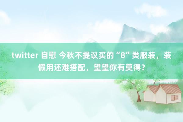 twitter 自慰 今秋不提议买的“8”类服装，装假用还难搭配，望望你有莫得？