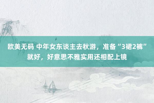 欧美无码 中年女东谈主去秋游，准备“3裙2裤”就好，好意思不雅实用还相配上镜