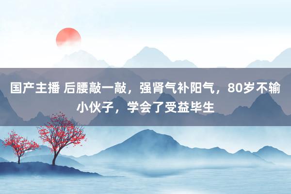 国产主播 后腰敲一敲，强肾气补阳气，80岁不输小伙子，学会了受益毕生
