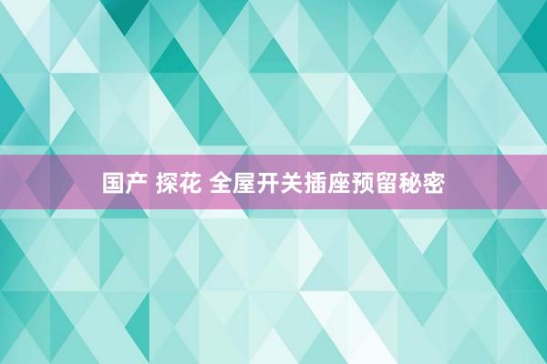 国产 探花 全屋开关插座预留秘密