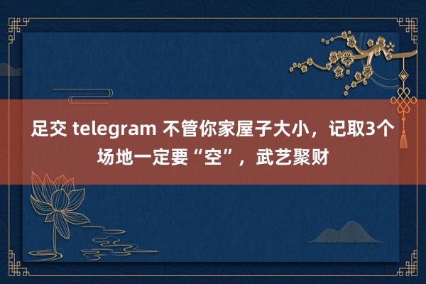 足交 telegram 不管你家屋子大小，记取3个场地一定要“空”，武艺聚财