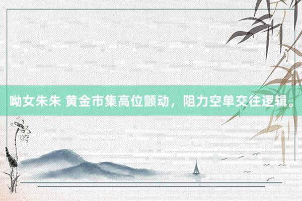呦女朱朱 黄金市集高位颤动，阻力空单交往逻辑。