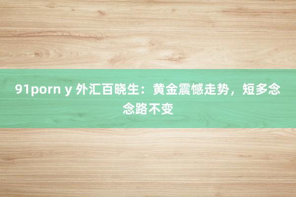 91porn y 外汇百晓生：黄金震憾走势，短多念念路不变