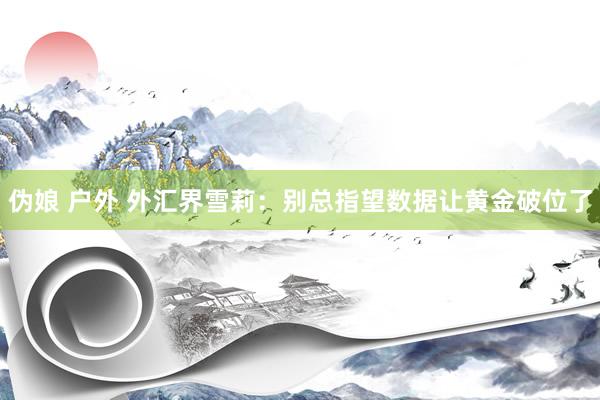 伪娘 户外 外汇界雪莉：别总指望数据让黄金破位了
