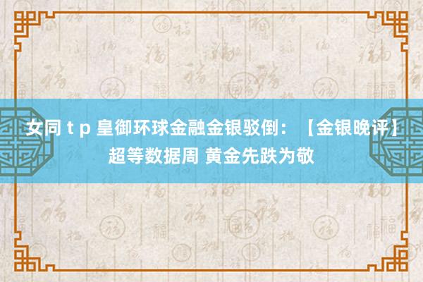 女同 t p 皇御环球金融金银驳倒：【金银晚评】超等数据周 黄金先跌为敬