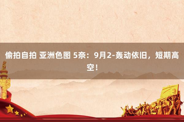 偷拍自拍 亚洲色图 5奈：9月2-轰动依旧，短期高空！