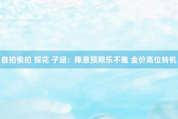 自拍偷拍 探花 子涵：降息预期乐不雅 金价高位转机
