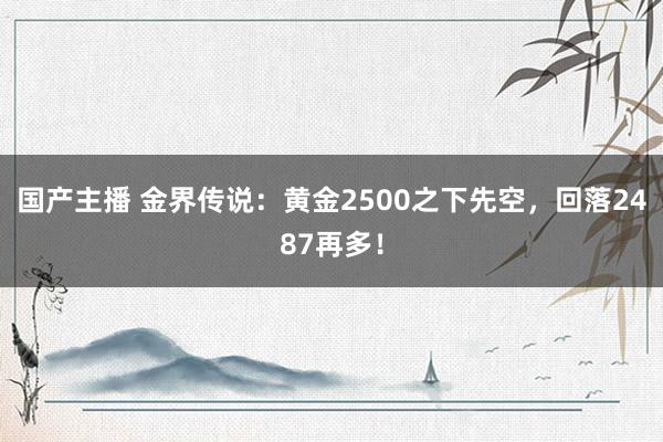 国产主播 金界传说：黄金2500之下先空，回落2487再多！