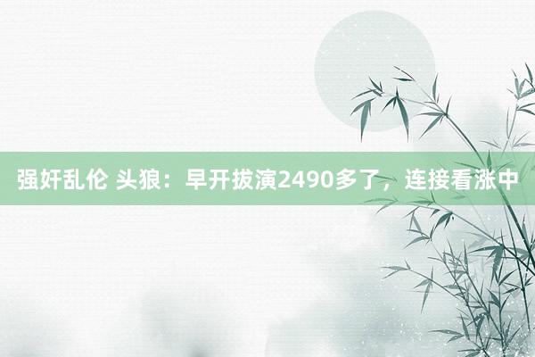 强奸乱伦 头狼：早开拔演2490多了，连接看涨中