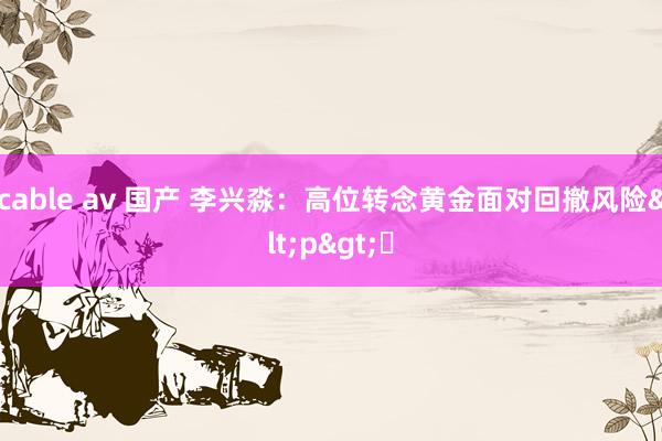 cable av 国产 李兴淼：高位转念黄金面对回撤风险<p>​