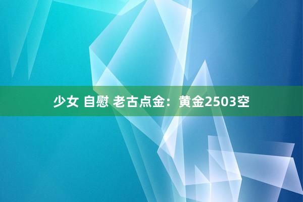 少女 自慰 老古点金：黄金2503空