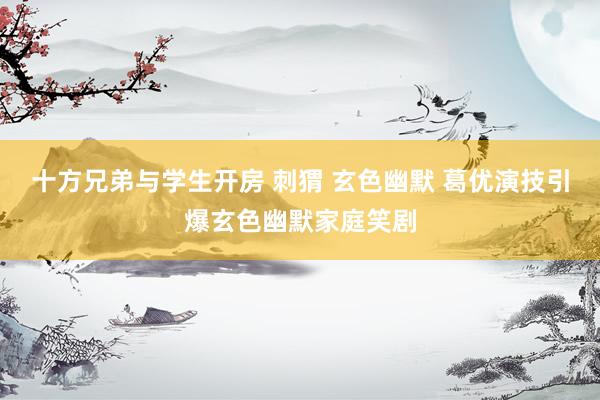 十方兄弟与学生开房 刺猬 玄色幽默 葛优演技引爆玄色幽默家庭笑剧