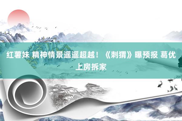 红薯妹 精神情景遥遥超越！《刺猬》曝预报 葛优上房拆家
