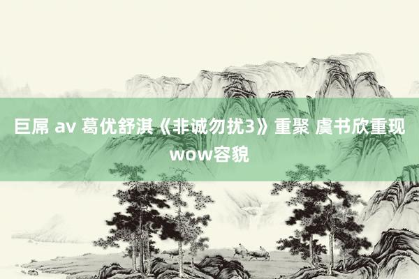 巨屌 av 葛优舒淇《非诚勿扰3》重聚 虞书欣重现wow容貌