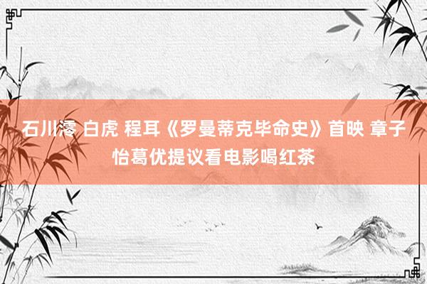石川澪 白虎 程耳《罗曼蒂克毕命史》首映 章子怡葛优提议看电影喝红茶