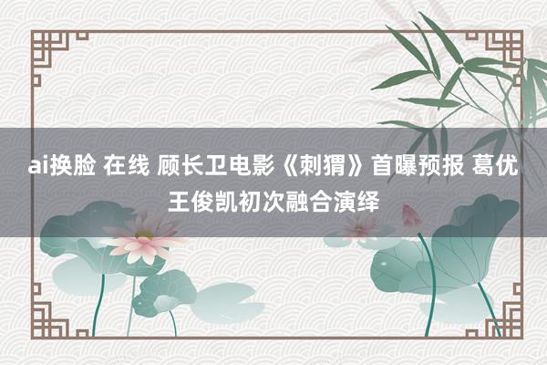 ai换脸 在线 顾长卫电影《刺猬》首曝预报 葛优王俊凯初次融合演绎