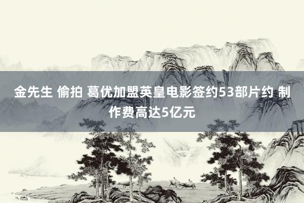 金先生 偷拍 葛优加盟英皇电影签约53部片约 制作费高达5亿元