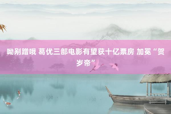 呦剐蹭哦 葛优三部电影有望获十亿票房 加冕“贺岁帝”
